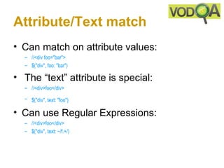 Attribute/Text match
• Can match on attribute values:
  – //<div foo="bar">
  – $("div", foo: "bar")

• The “text” attribute is special:
  – //<div>foo</div> 
  – $("div", text: "foo")

• Can use Regular Expressions:
  – //<div>foo</div> 
  – $("div", text: ~/f.+/) 
 