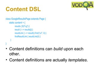 Content DSL
class GoogleResultsPage extends Page {     
    static content = {
             results { $("li.g") }
             result { i -> results[i] }   
             resultLink { i -> result(i).find("a.l", 0) } 
             firstResultLink { resultLink(0) }     
     }
} 

• Content definitions can build upon each
  other.
• Content definitions are actually templates.
 