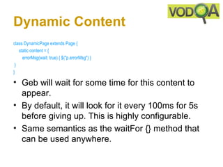 Dynamic Content
class DynamicPage extends Page {
     static content = { 
        errorMsg(wait: true) { $("p.errorMsg") }    
 }
}

• Geb will wait for some time for this content to
  appear.
• By default, it will look for it every 100ms for 5s
  before giving up. This is highly configurable.
• Same semantics as the waitFor {} method that
  can be used anywhere.
 