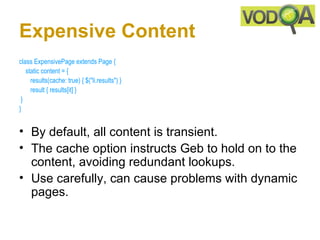 Expensive Content
class ExpensivePage extends Page { 
    static content = {  
       results(cache: true) { $("li.results") } 
       result { results[it] }    
 } 
} 


• By default, all content is transient.
• The cache option instructs Geb to hold on to the
  content, avoiding redundant lookups.
• Use carefully, can cause problems with dynamic
  pages.
 