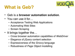 What is Geb?
• Geb is a browser automation solution.
• You can use it for…
  – Acceptance Testing Web Applications
  – Automating Web Sites
  – Screen Scraping
• It brings together the…
  –   Cross browser automation capabilities of WebDriver
  –   Elegance of jQuery content selection
  –   Expressiveness of the Groovy language
  –   Robustness of Page Object modelling
 