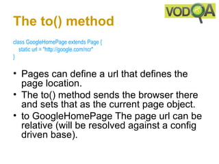 The to() method
class GoogleHomePage extends Page { 
    static url = "http://google.com/ncr" 
}

• Pages can define a url that defines the
  page location.
• The to() method sends the browser there
  and sets that as the current page object.
• to GoogleHomePage The page url can be
  relative (will be resolved against a config
  driven base).
 