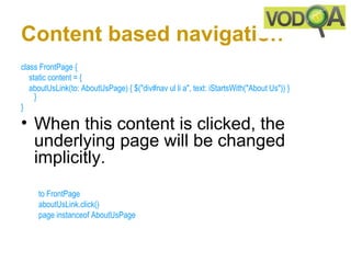 Content based navigation
class FrontPage { 
    static content = { 
    aboutUsLink(to: AboutUsPage) { $("div#nav ul li a", text: iStartsWith("About Us")) }    
      }
}

• When this content is clicked, the
  underlying page will be changed
  implicitly.
     to FrontPage
     aboutUsLink.click() 
     page instanceof AboutUsPage 
 