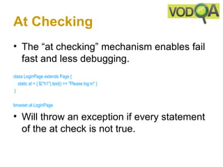At Checking
• The “at checking” mechanism enables fail
  fast and less debugging.
class LoginPage extends Page { 
    static at = { $("h1").text() == "Please log in" }
 }

browser.at LoginPage 

• Will throw an exception if every statement
  of the at check is not true.
 
