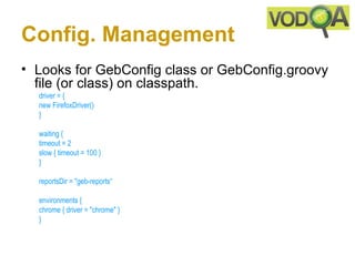 Config. Management
• Looks for GebConfig class or GebConfig.groovy
  file (or class) on classpath.
  driver = { 
  new FirefoxDriver() 
  }

  waiting {
  timeout = 2 
  slow { timeout = 100 }
  } 

  reportsDir = "geb-reports“

  environments {
  chrome { driver = "chrome" }
  } 
 