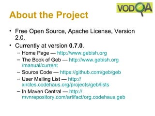 About the Project
• Free Open Source, Apache License, Version
  2.0.
• Currently at version 0.7.0.
  – Home Page — http://www.gebish.org
  – The Book of Geb — http://www.gebish.org
    /manual/current
  – Source Code — https://github.com/geb/geb
  – User Mailing List — http://
    xircles.codehaus.org/projects/geb/lists
  – In Maven Central — http://
    mvnrepository.com/artifact/org.codehaus.geb
 
