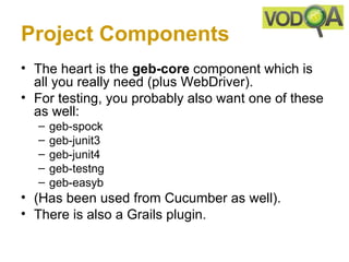 Project Components
• The heart is the geb-core component which is
  all you really need (plus WebDriver).
• For testing, you probably also want one of these
  as well:
  –   geb-spock
  –   geb-junit3
  –   geb-junit4
  –   geb-testng
  –   geb-easyb
• (Has been used from Cucumber as well).
• There is also a Grails plugin.
 