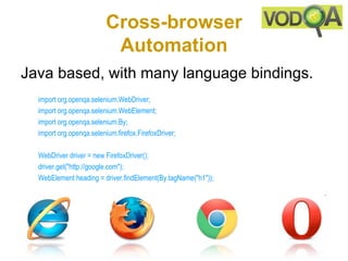 Cross-browser
                           Automation
Java based, with many language bindings.
  import org.openqa.selenium.WebDriver; 
  import org.openqa.selenium.WebElement; 
  import org.openqa.selenium.By; 
  import org.openqa.selenium.firefox.FirefoxDriver; 

  WebDriver driver = new FirefoxDriver(); 
  driver.get("http://google.com"); 
  WebElement heading = driver.findElement(By.tagName("h1")); 
 