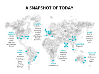 A SNAPSHOT OF TODAY
NORTH
AMERICA
Atlanta
Chicago
Dallas
New York
San Francisco
Denver
LATIN
AMERICA
Belo
Horizonte
Porto Alegre
Quito
Recife
São Paulo
Santiago
EUROPE
Berlin
Cologne
Hamburg
Istanbul
London
Manchester
Munich
Barcelona
AUSTRALIA
Brisbane
Melbourne
Perth
Sydney
AFRICA
Johannesburg
SINGAPORE
Singapore
CHINA
Beijing
Chengdu
Shanghai
Wuhan
Xi’an
INDIA
Bangalore
Chennai
Gurgaon
Hyderabad
Pune
 
