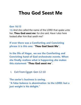 Thou God Seest Me
Gen 16:13
13) And she called the name of the LORD that spake unto
her, Thou God seest me: for she said, Have I also here
looked after him that seeth me?
If ever there was a Comforting and Convicting
phrase it is this one: “Thou God Seest Me”.
In the life of Hagar, we see the Comforting and
Convicting hand of God orchestrate events. When
she finally realizes what is happening she makes
this statement “Thou God seest me”.
I. Exit from Egypt- Gen 12:10
The savior’s business is saving.
“A false balance is abomination to the LORD: but a
just weight is his delight.”
 