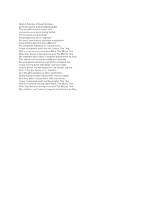 Allah-A figmentof Surah Ikhlaas
Surviving alone and yet standing tall
This world but a dirty rotten ball
Humanitysince eons taking the fall
Yet I survive and stand tall
Nurturing every life my creation
Yet each one giving a negative suggestion
Not a sibling borne to me in fashion
Yet I overlook everyone in my mansion
I have no parents and I am the creator, The One
With sorrow and remorse Iam filled,The Alone One
What they know of being alone and The Mighty One
My creations can’tstand a day and stand alone as One
This idea I summoned to create and recreate
But was alone and knew well of the creations fate
I have no one to be with when I am on a date
I stand alone The Almighty One live forever my fate
As I cry for the decay in my creation
As I deny the weakness ofmy generation
As they divide under my rule into manya nation
As I feed them nurture them of my donation,
I have no parents and I am the creator, The One
With sorrow and remorse Iam filled,The Alone One
What they know of being alone and The Mighty One
My creations can’tstand a day and stand alone as One
 