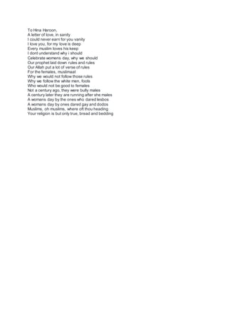 To Hina Haroon,
A letter of love, in sanity
I could never earn for you vanity
I love you, for my love is deep
Every muslim loves his keep
I dont understand why i should
Celebrate womens day, why we should
Our prophet laid down rules and rules
Our Allah put a lot of verse of rules
For the females, muslimaat
Why we would not follow those rules
Why we follow the white men, fools
Who would not be good to females
Not a century ago, they were bully males
A century later they are running after she males
A womans day by the ones who dared lesbos
A womans day by ones dared gay and dodos
Muslims, oh muslims, where oft thou heading
Your religion is but only true, bread and bedding
 
