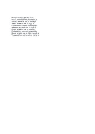 Bholey, bhuleya, bhuley shah
Rukna tera waqar nai, tu chalda ja
Sunana tera kum nai, tu bolda ja
Soona tera kum nai, tu jaggi ja
Kamana tera kum nai, tu mangi ja
Soochna tera kum nai, tu rooai ja
Khana tera kum nai, tu phaki ja
Zindangi tera kum nai, tu wandi ja
Khuda tera koi nai, tu Allah nu milli ja
Terey naal koi nai, tu rub nu manai ja
 