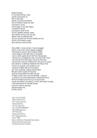 Mother Rupee
In my teens living in dee
yester years pass on
like a busy bee
grown up and had children
had a husband upset my dee
narcotics in veins
and hunger in my dee reigns
a mother of three
praying for never to be
oh you stealthy mother rupee
why would not you visit my dee
atlast i rest my siblings free
can you guess how cruel a mother can be
oh lorn you mother rupee
why dont you visit my dee
Sorry Allah, i have sinned, i have bragged
satan in my heart i have always dragged
i had sold my soul to the evil,devil inside
i have always lived with devil, evil beside
i am a rotten apple whom fell from thine grace
i dont know on judgement day, how thine will i face
i am the worst of pharoahs, sinner to the bone
i dont know, how my children live, they are my clone
Abu lahab is a sibbling, feeble for the likes of me
i know my secrets, evil resides in me
i bossom is fllled with the evil within
yet i live, laughing, eating and breathin
life was hard, so was the society
devil nurtured within me with paucity
O Allah, putrid, foul, evil and devilish, i may be
i submit to you and muhammad, please let me be
the torch bearer of purity, buy my soul back
cause and effect is a beauty, in evil i dont want to slack
I ask redemption for the life ahead
by thine i want to be lead
please forgive me
and let me be
"Aye "ALLAH PAK"
"Hum kamzor hen,
"TU" taqat wala hai,
"Hum aajizhen,
"TU" be niyaz hai,
"Ay"ALLAH KAREEM"!
"Hum Mangtayhen,
"TU" Deta hai,
"Hum mujrim hen,
"TU" Shahensha hai,
"Tuje" TERI
Shan-e-Rahemi-O-kareemika waasta,
"Hum sab pe karam farma,
"Q k hum sab kisi imtihan,
 