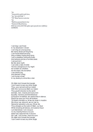 "Or
"Azmaish k qabil nahi hen,
"Ay"ALLAH PAK " !
"TU" Muaf karne wala hai
"Or
"Mafi ko pasand karta hai
"Hamen b Muaf farma,
DUA he k ALLAH PAK apko apni panah mn rakhhey
AAMEEN.
I can beg i can frown
In my desolution i drown
I can sing an unsung song
Be manly afraid yet king kong
I can travel distances long
Sing a lullaby ringing ding dong
I am a simpleton everyone frown
And behave and be a horrible clown
I can just do it
Be like what i befit
I can write a tale of smite
Yet be a dangerous in my might
As humble as a feather
As the times roll and tether
I can stroll a jog
And blemish a blog
I am human at war
In my destiny to shine like a star
Oh Allah don't break this triangle
I don't seem to see any other angle
Thou, your servant and our maker
With this I announce Allah our maker
Thou giveth direction to the world
Animals, man, insects and every bird
Equality, harmony and beneficience
Conqueror of makkah, we salute thee in silence
Peace be upon you from all muslims
Till death overtake us, till we lay down in muslins
We shout, we rebound, we cry, we try
Heavenly salutation unto you, till we die
Thou showed us the color of Allah, our God
While breaking all statues, end satanic fraud
I am blemished, I am not pure
To my insanity there is no cure
Satan has captured me in his lure
Sin I will, I am human, that's for sure
Oh Allah don't break this triangle
I don't seem to see any other angle
 