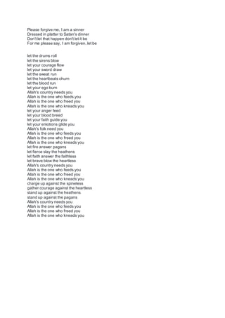 Please forgive me, I am a sinner
Dressed in platter to Satan's dinner
Don't let that happen don't let it be
For me please say, I am forgiven, let be
let the drums roll
let the sirens blow
let your courage flow
let your sword draw
let the sweat run
let the heartbeats churn
let the blood run
let your ego burn
Allah's country needs you
Allah is the one who feeds you
Allah is the one who freed you
Allah is the one who kneads you
let your anger feed
let your blood breed
let your faith guide you
let your emotions glide you
Allah's folk need you
Allah is the one who feeds you
Allah is the one who freed you
Allah is the one who kneads you
let fire answer pagans
let fierce slay the heathens
let faith answer the faithless
let brave blow the heartless
Allah's country needs you
Allah is the one who feeds you
Allah is the one who freed you
Allah is the one who kneads you
charge up against the spineless
gather courage against the heartless
stand up against the heathens
stand up against the pagans
Allah's country needs you
Allah is the one who feeds you
Allah is the one who freed you
Allah is the one who kneads you
 