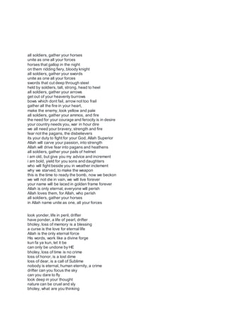 all soldiers, gather your horses
unite as one all your forces
horses that gallop in the night
on them ridding fiery, bloody knight
all soldiers, gather your swords
unite as one all your forces
swords that cut deep through steel
held by soldiers, tall, strong, head to heel
all soldiers, gather your arrows
get out of your heavenly burrows
bows which dont fail, arrow not too frail
gather all the fire in your heart,
make the enemy, look yellow and pale
all soldiers, gather your ammos, and fire
the need for your courage and ferocity is in desire
your country needs you, war in hour dire
we all need your bravery, strength and fire
fear not the pagans, the disbelievers
its your duty to fight for your God, Allah Superior
Allah will carve your passion, into strength
Allah will drive fear into pagans and heathens
all soldiers, gather your pails of helmet
i am old, but give you my advice and increment
i am bold, yield for you sons and daughters
who will fight beside you in weather inclement
why we starved, to make the weapon
this is the time to ready the bomb, now we beckon
we will not die in vain, we will live forever
your name will be laced in golden frame forever
Allah is only eternal, everyone will perish
Allah loves them, for Allah, who perish
all soldiers, gather your horses
in Allah name unite as one, all your forces
look yonder, life in peril, drifter
have ponder, a life of pearl, drifter
bholey, loss of memory is a blessing
a curse is the love for eternal life
Allah is the only eternal force
His words, work like a divine forge
kun fa ya kun, let it be
can only be undone by HE
bholey, loss of time is no crime
loss of honor, is a lost dime
loss of dear, is a call of Sublime
nobody is eternal, human eternity, a crime
drifter can you focus the sky
can you dare to fly
look deep in your thought
nature can be cruel and sly
bholey, what are you thinking
 