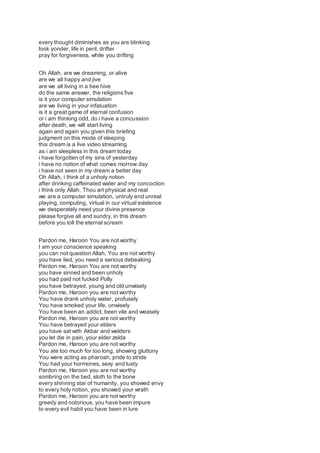 every thought diminishes as you are blinking
look yonder, life in peril, drifter
pray for forgiveness, while you drifting
Oh Allah, are we dreaming, or alive
are we all happy and jive
are we all living in a bee hive
do the same answer, the religions five
is it your computer simulation
are we living in your infatuation
is it a great game of eternal confusion
or i am thinking odd, do i have a concussion
after death, we will start living
again and again you given this briefing
judgment on this mode of sleeping
this dream is a live video streaming
as i am sleepless in this dream today
i have forgotten of my sins of yesterday
i have no notion of what comes morrow day
i have not seen in my dream a better day
Oh Allah, i think of a unholy notion
after drinking caffeinated water and my concoction
i think only Allah, Thou art physical and real
we are a computer simulation, untruly and unreal
playing, computing, virtual in our virtual existence
we desperately need your divine presence
please forgive all and sundry, in this dream
before you toll the eternal scream
Pardon me, Haroon You are not worthy
I am your conscience speaking
you can not question Allah, You are not worthy
you have lied, you need a serious debeaking
Pardon me, Haroon You are not worthy
you have sinned and been unholy
you had paid not fucked Polly
you have betrayed, young and old unwisely
Pardon me, Haroon you are not worthy
You have drank unholy water, profusely
You have smoked your life, unwisely
You have been an addict, been vile and weasely
Pardon me, Haroon you are not worthy
You have betrayed your elders
you have sat with Akbar and welders
you let die in pain, your elder zelda
Pardon me, Haroon you are not worthy
You ate too much for too long, showing gluttony
You were acting as pharoah, pride to stride
You had your hormones, sexy and lusty
Pardon me, Haroon you are not worthy
sombring on the bed, sloth to the bone
every shinning star of humanity, you showed envy
to every holy notion, you showed your wrath
Pardon me, Haroon you are not worthy
greedy and notorious, you have been impure
to every evil habit you have been in lure
 