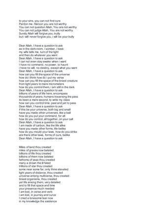 to your sins, you can not find cure
Pardon me, Haroon you are not worthy
You can not question Allah, You are not worthy
You can not judge Allah, You are not worthy
Surely Allah will forgive you, trully
but i will never forgive you, i will be your bully
Dear Allah, I have a question to ask
as in the dark room, i somber, i bask
my wife tells me, turn of the light
and then do whatever you want
Dear Allah, I have a question to ask
I can not even stay awake when i want
I have no command, no power, to haunt
i have no will, no destiny, except what you want
Dear Allah, I have a question to ask
how can you fill the space of the universe
how do i think how do i put my verse
how can you fill the space of the tiniest creature
from light years to mere micrometers
how do you control them, i am still in the dark
Dear Allah, I have a question to ask
billions of years of life here, encompass
thousands of years, humans traversing the pass
its been a mere second, to write my class
how can you control time, past and yet to pass
Dear Allah, I have a question to ask
if this be your universe, both big and small
have you made other universes, like a ball
how do you put your command, for all
how do you control, all together, on your call
Dear Allah, I have a question to ask
I am made of carbon, like the life alike
have you made other forms, life belike
how do you mould your laws, how do you strike
are there other laws, forms of ours, belike
Dear Allah, I have a question to ask
Miles of land thou created
miles of graves now belated
billions of life thou created
billions of them now belated
fathoms of seas thou created
many a drown the ill fated
trillions of star thou created
some near some far, only thine elavated
light years of distance, thou created
universe among multiverse, thou created
tiniest organisms, thou created
yet life among them, very detailed
and to fill that space and time
your presence much needed
I am lost, in verse and verb
i am lost, in journey and curve
I cried a lonesome tear now
in my knowledge the existence
 