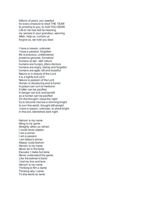 billions of years, you awaited
for every creature to shed THE TEAR
to prostray to you, to hold YOU DEAR
Life to me has lost its meaning
my senses in your grandeur, wanning
Allah, help us, nurture us
forgive us, we hold you dear
I have a reason, unknown
i have a passion, forgotten
life is precious, unblemished
preserve genome, furnished
humans at war, with nature
humans are hungry, jittery denture
humans are angry, betray and forgetful
humans are agile, kill and boastful
Nature is in beauty of the Lord
it is a tightly knit cord
Nature is passion of the Lord
Human is denaturing and is bored
A poison can turn to medicine
A killer can be pacified
A danger can lurk and benefit
so a human can be pacified
On this thought i close the night
try to become morrow a shinning knight
to turn this world, thought still abright
i have a reason, unknown, to shine bright
in this evil, blemished dark night
Haroon is my name
Idling is my game
Almighty when yo refrain
I could never explain
I am a sinner
I am a passion
I am Satan's dinner
Always outta fashion
Haroon is my name
Never let in the fame
Excuses I make but lame
Never understand the game
Like the batman's bane
I lost my line and lane
Haroon is my name
Thinking to flirt a dame
Thinking why I came
To this world so tame
 
