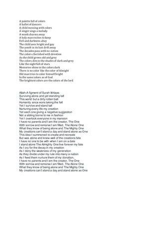 A palette full of colors
A ballet of dancers
A child messing with colors
A singer sings a melody
A monk charmsaway
A holy man recites to keep
Evil and darkness abay
The child sees bright and gay
The youth in itslust drift away
The decadespass with no notion
The colors cherished with devotion
As the child grows old and grey
The colors dim to the shadesof dark and grey
Like the night full of stars
Memories shine in the colors dark
There is no color like the color of Almight
Old man tries to color himselfbright
In the same colors as of God
The brightest colors are the colors of the lord
Allah-A figment of Surah Ikhlaas
Surviving alone and yet standing tall
This world but a dirty rotten ball
Humanity since eons taking the fall
Yet I survive and stand tall
Nurturing every life my creation
Yet each one giving a negative suggestion
Not a sibling borne to me in fashion
Yet I overlook everyone in my mansion
I have no parents and I am the creator, The One
With sorrow and remorse I am filled, The Alone One
What they know of being alone and The Mighty One
My creations can’t stand a day and stand alone as One
This idea I summoned to create and recreate
But was alone and knew well of the creations fate
I have no one to be with when I am on a date
I stand alone The Almighty One live forever my fate
As I cry for the decay in my creation
As I deny the weakness of my generation
As they divide under my rule into many a nation
As I feed them nurture them of my donation,
I have no parents and I am the creator, The One
With sorrow and remorse I am filled, The Alone One
What they know of being alone and The Mighty One
My creations can’t stand a day and stand alone as One
 