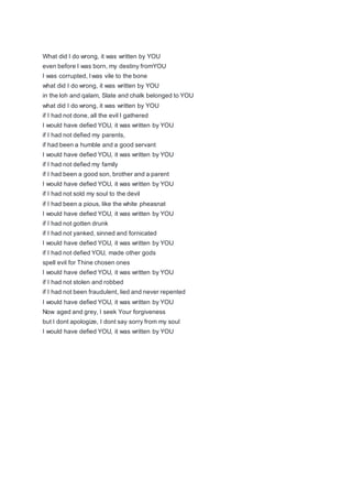 What did I do wrong, it was written by YOU
even before I was born, my destiny fromYOU
I was corrupted, I was vile to the bone
what did I do wrong, it was written by YOU
in the loh and qalam, Slate and chalk belonged to YOU
what did I do wrong, it was written by YOU
if I had not done, all the evil I gathered
I would have defied YOU, it was written by YOU
if I had not defied my parents,
if had been a humble and a good servant
I would have defied YOU, it was written by YOU
if I had not defied my family
if I had been a good son, brother and a parent
I would have defied YOU, it was written by YOU
if I had not sold my soul to the devil
if I had been a pious, like the white pheasnat
I would have defied YOU, it was written by YOU
if I had not gotten drunk
if I had not yanked, sinned and fornicated
I would have defied YOU, it was written by YOU
if I had not defied YOU, made other gods
spell evil for Thine chosen ones
I would have defied YOU, it was written by YOU
if I had not stolen and robbed
if I had not been fraudulent, lied and never repented
I would have defied YOU, it was written by YOU
Now aged and grey, I seek Your forgiveness
but I dont apologize, I dont say sorry from my soul
I would have defied YOU, it was written by YOU
 