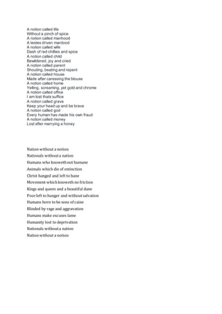 A notion called life
Without a pinch of spice
A notion called manhood
A testes driven mardood
A notion called wife
Dash of red chillies and spice
A notion called child
Bewildered, joy and cried
A notion called parent
Shouting, beating and repent
A notion called house
Made after caressing the blouse
A notion called home
Yelling, screaming, yet gold and chrome
A notion called office
I am lost thats suffice
A notion called grave
Keep your head up and be brave
A notion called god
Every human has made his own fraud
A notion called money
Lost after marrying a honey
Nation without a notion
Nationals withouta nation
Humans who knowethnot humane
Animals which die of extinction
Christ hanged and left to bane
Movement whichknoweth no friction
Kings and queen and a beautiful dane
Poorleft to hunger and withoutsalvation
Humans born to be sons of caine
Blinded by rage and aggravation
Humans make excuses lame
Humanity lost to deprivation
Nationals withouta nation
Nation without a notion
 
