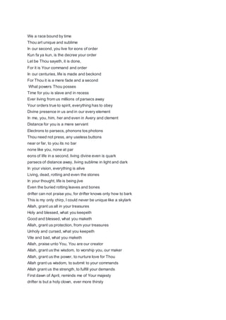 We a race bound by time
Thou art unique and sublime
In our second, you live for eons of order
Kun fa ya kun, is the decree your order
Let be Thou sayeth, it is done,
For it is Your command and order
In our centuries, life is made and beckond
For Thou it is a mere fade and a second
What powers Thou posses
Time for you is slave and in recess
Ever living from us millions of parsecs away
Your orders true to spirit, everything has to obey
Divine presence in us and in our every element
In me, you, him, her and even in Avery and clement
Distance for you is a mere servant
Electrons to parsecs, phonons tos photons
Thou need not press, any useless buttons
near or far, to you its no bar
none like you, none at par
eons of life in a second, living divine even is quark
parsecs of distance away, living sublime in light and dark
In your vision, everything is alive
Living, dead, rotting and even the stones
In your thought, life is being jive
Even the buried rotting leaves and bones
drifter can not praise you, for drifter knows only how to bark
This is my only chirp, I could never be unique like a skylark
Allah, grant us all in your treasures
Holy and blessed, what you keepeth
Good and blessed, what you maketh
Allah, grant us protection, from your treasures
Unholy and cursed, what you keepeth
Vile and bad, what you maketh
Allah, praise unto You, You are our creator
Allah, grant us the wisdom, to worship you, our maker
Allah, grant us the power, to nurture love for Thou
Allah grant us wisdom, to submit to your commands
Allah grant us the strength, to fulfill your demands
First dawn of April, reminds me of Your majesty
drifter is but a holy clown, ever more thirsty
 