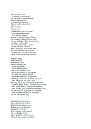 Thou granted us life
Granted me a heavenlywife
But you wrote, strife upon strife
Thou wrote I be drunk
In my youth, satanicjunk
Sold my soul to satanic funk
I did the same
Peeped a dame
Excuses lame
If I hadn't done what you wrote
If with my evil I had fought
If sins I had not bought
Your write would not have held true
My life would not be a different brew
I would not be part of the repentingcrew
I held your write upright
Otherwise your words be falsified
In your write I am satisfied
Allah these words were decade older
My thoughtsnow are much bolder
I ask repentance for my sin and sons
I shed my tear, please clear my folder
As years roll by
As i listen to life
And its holy lullaby
As i live with my wife
Life has been strife
I cut my birthday cake
With an unsharpened knife
Eating unlevend bread, stove bake
Lost in my self created solitude
Center of stream could not protrude
Swimming shore, half sun baked and nude
I want status quo and shun a feud
Allah my maker, my making was what reason
I cant start a fight, stand a struggle, or do treason
I am a sinner, poet on rebellion of all season
I have but with Allah a weak link and softer liaison
My maker please forgive me and my family
Grant me health, wealth and prosperity
Haroon Rashid Chaudhry
What a blessing ignorance
It one of a kind, in romance
What a torture is awareness
Of your consious, fearless
Our sight, very limited
With our tools, we are United
We see, but a universe
Large space for our awareness
Allah we may only be a simulation
 