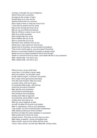 A dream, a thought, for your indulgence
What if there are a universes
As large as the number of stars
People likes of us near and far
Spaces farther than our universe
Stars made of time or entity we know not of
I have lost my senses and my verse
May be life of entity we know not of
May be you are infinity and beyond
May be infinity is a slave in your bond
Allah thou art the greatest
None shaped like you so far
None limitless like you so far
None a prayer like you so far
Eternity is ever ending in front of you
Infinity has a mere second in front of you
Space has no boundary, you are present everywhere
Time is but a tool to age us, you are present Everytime
Money is a boundary made by humanity to gauge a dime
Needs are but a dough kneaded for life of your thought
Death is a servant to end our exam, even death will die in your presence
Allah, please help, I am lost in you
Allah, please help, I am lost in you
What you sow, so you shall reap
every man, in his father's name, weap
when his children, his shoulder reach
he will hold his anger, in remorse, but preach
life is made of the genome burried deep
truth will come forward, bitter but creep
as years roll by, hair turn to grey
as humanity shifts power, old but bray
youth has his colors of emotion
filled with life and commotion
old are left out and betrayed
their emotions lost and slayed
bhullay shah talks of ages old
his preaching, words written in gold
bhullay shah assi marna nai
Allah you are a magician at work
you will not allow for anyone to go bizzark
Allah in repentance, i bow to your greatness
i see myself, turn from a shinning star to bleakness
Allah please protect your divine creation
let them not make the same mistakes in succession
Allah protect and nurture my home
protect my line, Thou love us more than our mom
Allah bless us wisdom, money and golden time
bless us faith, save us from satan and his crime
i know i was a sinner, my time was filled with unholy crimes
 