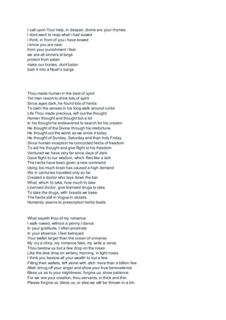 I call upon Your help, in despair, divine are your rhymes
I dont want to reap what i had sowed
i think, in front of you i have bowed
i know you are near
from your punishment i fear
we are all sinners at large
protect from satan
make our homes, dont batan
batir it into a Noah's barge
Thou made human in the best of spirit
Yet men resort to drink lots of spirit
Since ages dark, he found lots of herbs
To calm the senses in his long walk around curbs
Life Thou made precious, left out the thought
Human thought and thought but a lot
In his thought he endeavered to search for his creator
He thought of the Divine through his misfortune
He thought out the world as we know it today
He thought of Sunday, Saturday and than holy Friday
Since human inception he concocted herbs of freedom
To aid his thought and give flight to his freedom
Ventured we have very far since days of dark
Gave flight to our wisdom, which flies like a lark
The herbs have been given a new command
Using too much brain has caused a high demand
We in centuries travelled only so far
Created a doctor who lays down the bar
What, which to take, how much to take
Licensed doctor, give licensed drugs to take
To take the drugs, with breads we bake
The herbs still in Vogue in streets
Humanity yearns to prescription herbs beats
What sayeth thou of my romance
I walk naked, without a penny I dance
In your gratitude, I often prostrate
In your absence, I feel betrayed
Your wallet larger than the ocean of universe
My cry a chirp, my romance fake, my write a verse
Thou bestow us but a few drop on the roses
Like the dew drop on wintery morning, in light roses
I think you bestow all your wealth to but a few
Filling their wallets, left alone with zilch more than a billion few
Allah shrug off your anger and show your true benovelence
Bless us as to your mightiness, forgive us, show patience
For we are your creation, thou servants, in thick and thin
Please forgive us, bless us, or else we will be thrown in a bin
 