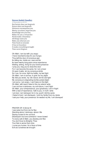Haroon Rashid Chaudhry
25 November at 09:59 ·
But Society does not forgiveth
Nature does not forgiveth
Distances encompassesyou
Money circulates,imprison you
Knowledge sets you free,
Makes for you a virtual dee
Needsmake a boundary
All things name you
Make you what you are
Time healsno wounds
It has no boundary
It makes everythingwrought
Time never forgives
Oh Allah, I am but with you angry
I have resorted to stay for you hungry
Thou left the door of conscious ajar
Its killing me, inside out, near and far
Its been twenty long years since repentance
Waiting, writing, living for your divine presence
I pray you, beg you to close this door
For I can become the same, for I am a boar
Or open it wide, let my conscious stride
So I can, for once, fight my battle, my last fight
Oh Allah, I am in sorrow, in grief, for my plight
My fate you wrote, my vile nature, let me see light
My conscious is degrading me like potato blight
I am sorry, I am angry, I can't take on this fight
Oh Allah, with tears I take to this my solemn write
I can not live in darkness, my evil nature, I can't fight
Oh Allah, your omnipresence, your greatness, I am in fright
With a tear of repentance, I talk to you, in truth I write
I am lost, I am betrayed, for in my youth I did the same
I Satan's host, I am dismayed, I and my family from my dame
I ask your help, your presence, for wasted my life, I am dismayed
PRAYER OF A Sinner III
I see satan but from me he flee
Standing alone I darkness, where I Be
Saying curses to me out loud
Disobeyed I but one command I never bowed
To every call of Allah, you disobey and flee
You don’t bow to Almighty Thee
Your fate is worse than mine
I curse you human, for a favor of time
Evil uto ourselves we brought
 