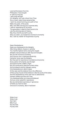 Learned this lesson from the
Philosophy I have bought
In hell’s burning fire
I will surely wrought
Oh Almighty, but I ask a favor from Thee
Sins of past, make those serpents flee
I want my present serving your path to free
Make me guide, of the purity
May I die while serving your supreme deity
I ask for repentance for my future
The generation I rolled for their future to be
Like the shinning stars of history
May they cherish yourself in purity
Stop you satan, you bowed but one less to humanity
But, I ask my master for forgiveness in purity
Satan Disobedience
Satan you disobeyed to the Almighty
After living millions of years in serenity
You had the highest ranks among the angels
Almighty had provided you with keys and bangles
But you did not bow to humanity
And now you live in darkness till eternity
Humanity never saw the Almighty
But they ask for repentance in problems and poverty
Every patron of humanity saw the light
And spent his life in Allah’s fright
But you continued to lead the humans abay
And promised to led thy followers astray
One disobedience is what it takes
Or the seer and the believer this is the difference
Of the purity of souls of the believer is like the purity of the lakes
And the disobedience of the seer has no deliverance
Humans believe yet they don’t see
You disobeyed what you knew and believed
And you never asked for repentance
But you demanded supremacy in ignorance
Of what you had not seen
One bow to humanity, what it had been
Strike ho gi
Strike ho gi
Apni Apni
Bike ho gi
Ruj key lutto
Puj key lutto
 