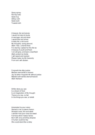 Sarey apney
Rul key lutto
Sada huq
Aithey rukh
Sada kukh
Tuwada lukh
A beauty, fair and plump
I would not dare to dump
A marriage, old and silver
I would fear and shiver
A diety fair, a bit round
My thoughts, racing abound
Allah i fear, i cherish thee
For eternity i waited for this life be
A beauty of youth and fresh
I am old grey, and been a bad flesh
Allah protect my family
I will repent and restrain
Please make my life heavenly
From evil i will abstain
Forgiveth He after justice
Blesses eternal life in heaven
Joy be when forgiveth He without justice
Maketh both worlds eternal heaven
Allah Raheem
Drifter what you see
Is a dream of God
Is an imagination of His thought
There is no rise, no fall
In the things you see, or befall
Intoxicated by your vision
Started in me a solemn fission
Humped nose, thin and sleek
I wonder how your voice be sweet
Fairness which makes fairies
Burn with envy and they despise
A human could be tidy
She could stand like a diety
 