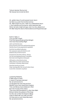 Tall and slender She be kind
Her beauty has turned me blind
Ah, golden days of youth passed never return
Go fetch my youth from brothel and bar
Ah, Allah forgive my sins, make my unblemished return
I, from holiness and innocence, stand wretched afar
Shine me back, bright and gay, even my sins, please burn
Ah Allah keep the doors of benovelence and forgiveness ajar
Earth in Haiku 2
Live your life in fright
From the heavenly eternal God Almight
And never face earthly Plight
Life’s not bed of roses
Every human of heroicsand passion posses
Decline faces from population exploded
Earth he has killed unbeaten
He surpassessatan all which is evil
Biodiversityin bin he burnt
Femaleshe cherishesskinny, shinny
For his lust deployed many a markets
But God restsforgotten dismayed
All hands on deck destruction
All he did wasa bad construction
Left alone in dismay, depression
Heal the Earth turn stone
Stop runningafter the cursed rotten bone
Leave this reminder on phone
Lamenting Palestine
If Allah pays no heed
It means it has been decreed
No servants be borne
Or slaughter the ones that are born
Muslims have have upset there masters
Time and Money have sheltered in Rich
Burn the houses of the mola’s
They have sold themselves to, other than Allah
Bring to Ashes the palaces of the kings
For the rule not like the Emperor Mings
Fight to death with your elite and Rich
For they suck on your blood like leech
No servants be borne
 