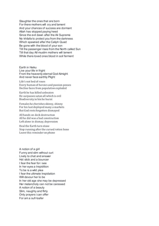 Slaughter the ones that are born
For there mothers will cry and lament
And your chances of success are dormant
Allah has stopped paying heed
Since the evil dawn after the Ali Supreme
No khilafa to protect you from the darkness
Which spawned after the Caliph Quad
Be gone with the blood of your son
Till the passenger rises from the North called Sun
Till that day All muslim mothers will lament
While there loved ones blood in soil ferment
Earth in Haiku
Live your life in fright
From the heavenly eternal God Almight
And never face earthly Plight
Life’s not bed of roses
Every human of heroicsand passion posses
Decline faces from population exploded
Earth he has killed unbeaten
He surpassessatan all which is evil
Biodiversityin bin he burnt
Femaleshe cherishesskinny, shinny
For his lust deployed many a markets
But God restsforgotten dismayed
All hands on deck destruction
All he did wasa bad construction
Left alone in dismay, depression
Heal the Earth turn stone
Stop runningafter the cursed rotten bone
Leave this reminder on phone
A notion of a girl
Funny and slim without curl
Lively to chat and answer
Hot slick and a bouncer
I fear the fear for i see
In her eyes a trepidition
To be is a wild plea
I fear the ultimate trepidation
Will devour her to be
In her old age she may be depressed
Her melancholy can not be caressed
A notion of a beauty
Slim, naughty and flirty
Only prayers i can offer
For am a sufi loafer
 