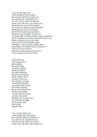 Time, we will master you
I will probably will not be able to
But my genes will live to muster you
You are the sole, master left to be
From the horrors, which you decree
Human race, will soon, your master to be
Remember the years of the forgotten
They could not span the earth, left beaten
Remember the horrors of disease,
By which the human race was eaten
Remember thy lord Allah, created you
The same Allah, said best creation, which created you
Ahsan ul taqueem, we have mastered the like of you
Money, granted to us by your maker
Food, we are now the ultimate baker
Civilization, now connected, reality a faker
They all fell, to the Allah's Ahsun ul taqueem
Time your horrors will end
Distance we metered around the bend
Time, humanity you will not offend
Come what may
I will struggle hard
Still in dismay
Shouting crowds
Left alone, faithless
World is of frauds
Countless blessings
Status quo, we betray
Pacific, holds a storm
Left alone, we crave
The change, is evident
The blessings divident
The human race, betrays
The nature at peace
Brings about the change
Humans are volatile
Thus change he decrees
Look the nature lost
Pacificity, we no longer want
The continous struggle
Of the human race
Will change
Nature's face
Time, we will master you
I will probably will not be able to
But my genes will live to muster you
You are the sole, master left to be
From the horrors, which you decree
Human race, will soon, your master to be
 