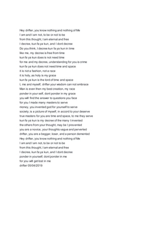 Hey drifter, you know nothing and nothing of Me
I am and I am not, to be or not to be
from this thought, I am eternal and free
I decree, kun fa ya kun, and I dont decree
Do you think, I decree kun fa ya kun in time
like me, my decree is free from time
kun fa ya kun does is not need time
for me and my decree, understanding for you is crime
kun fa ya kun does not need time and space
it is not a fashion, not a race
it is holy, as holy is my grace
kun fa ya kun is the lord of time and space
I, me and myself, drifter your wisdom can not embrace
Man is even then my best creation, my race
ponder in your self, dont ponder in my grace
you will find the answer to questions you face
for you I made many masters to serve
money, you invented god for yourself to serve
society, is a picture of myself, in accord to your deserve
true masters for you are time and space, to me they serve
kun fa ya kun is my decree of the many I invented
the others from your thought, may be I prevented
you are a novice, your thoughts vague and perverted
drifter, you are a beggar, loser, and a person demented
Hey drifter, you know nothing and nothing of Me
I am and I am not, to be or not to be
from this thought, I am eternal and free
I decree, kun fa ya kun, and I dont decree
ponder in yourself, dont ponder in me
for you will get lost in me
drifter 05/04/2019
 