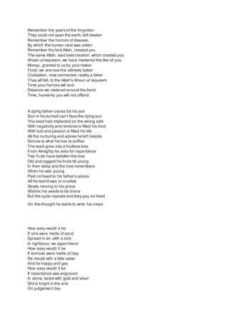 Remember the years of the forgotten
They could not span the earth, left beaten
Remember the horrors of disease,
By which the human race was eaten
Remember thy lord Allah, created you
The same Allah, said best creation, which created you
Ahsan ul taqueem, we have mastered the like of you
Money, granted to us by your maker
Food, we are now the ultimate baker
Civilization, now connected, reality a faker
They all fell, to the Allah's Ahsun ul taqueem
Time your horrors will end
Distance we metered around the bend
Time, humanity you will not offend
A dying father craves for his son
Son in his turmoil can’t face the dying sun
The seed had implanted on the wrong side
With negativity and remorse is filled his kind
With lust and passion is filled his life
All the nurturing and advise he left beside
Sorrow is what he has to suffice
The seed grew into a fruitless tree
From Almighty he asks for repentance
Two fruits have befallen the tree
Old and ragged his fruits till young
In their sleep and the tree remembers
When he was young
Paid no heed to his father’s advice
All he learnt was to cruelize
Slowly moving to his grave
Wishes his seeds to be brave
But the cycle repeats and they pay no heed
On this thought he starts to write his creed
How easy would it be
If sins were made of sand
Spread in air, with a kick
In righteous, we again blend
How easy would it be
If sorrows were made of clay
Re mould with a little water
And be happy and gay
How easy would it be
If repentance was engraved
In stone, laced with gold and silver
Shine bright in the end
On judgement day
 