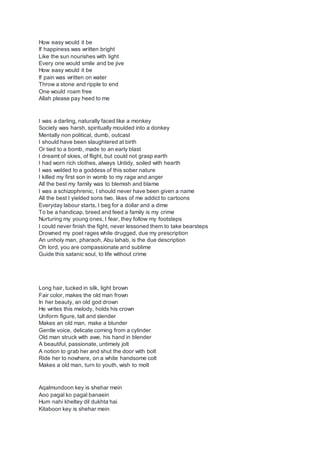How easy would it be
If happiness was written bright
Like the sun nourishes with light
Every one would smile and be jive
How easy would it be
If pain was written on water
Throw a stone and ripple to end
One would roam free
Allah please pay heed to me
I was a darling, naturally faced like a monkey
Society was harsh, spiritually moulded into a donkey
Mentally non political, dumb, outcast
I should have been slaughtered at birth
Or tied to a bomb, made to an early blast
I dreamt of skies, of flight, but could not grasp earth
I had worn rich clothes, always Untidy, soiled with hearth
I was welded to a goddess of this sober nature
I killed my first son in womb to my rage and anger
All the best my family was to blemish and blame
I was a schizophrenic, I should never have been given a name
All the best I yielded sons two, likes of me addict to cartoons
Everyday labour starts, I beg for a dollar and a dime
To be a handicap, breed and feed a family is my crime
Nurturing my young ones, I fear, they follow my footsteps
I could never finish the fight, never lessoned them to take bearsteps
Drowned my poet rages while drugged, due my prescription
An unholy man, pharaoh, Abu lahab, is the due description
Oh lord, you are compassionate and sublime
Guide this satanic soul, to life without crime
Long hair, tucked in silk, light brown
Fair color, makes the old man frown
In her beauty, an old god drown
He writes this melody, holds his crown
Uniform figure, tall and slender
Makes an old man, make a blunder
Gentle voice, delicate coming from a cylinder
Old man struck with awe, his hand in blender
A beautiful, passionate, untimely jolt
A notion to grab her and shut the door with bolt
Ride her to nowhere, on a white handsome colt
Makes a old man, turn to youth, wish to molt
Aqalmundoon key is shehar mein
Aoo pagal ko pagal banaein
Hum nahi kheltey dil dukhta hai
Kitaboon key is shehar mein
 