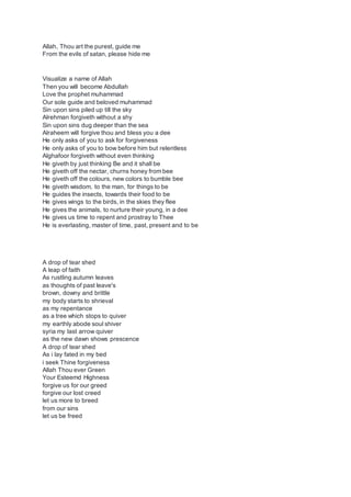 Allah, Thou art the purest, guide me
From the evils of satan, please hide me
Visualize a name of Allah
Then you will become Abdullah
Love the prophet muhammad
Our sole guide and beloved muhammad
Sin upon sins piled up till the sky
Alrehman forgiveth without a shy
Sin upon sins dug deeper than the sea
Alraheem will forgive thou and bless you a dee
He only asks of you to ask for forgiveness
He only asks of you to bow before him but relentless
Alghafoor forgiveth without even thinking
He giveth by just thinking Be and it shall be
He giveth off the nectar, churns honey from bee
He giveth off the colours, new colors to bumble bee
He giveth wisdom, to the man, for things to be
He guides the insects, towards their food to be
He gives wings to the birds, in the skies they flee
He gives the animals, to nurture their young, in a dee
He gives us time to repent and prostray to Thee
He is everlasting, master of time, past, present and to be
A drop of tear shed
A leap of faith
As rustling autumn leaves
as thoughts of past leave's
brown, downy and brittle
my body starts to shrieval
as my repentance
as a tree which stops to quiver
my earthly abode soul shiver
syria my last arrow quiver
as the new dawn shows prescence
A drop of tear shed
As i lay fated in my bed
i seek Thine forgiveness
Allah Thou ever Green
Your Esteemd Highness
forgive us for our greed
forgive our lost creed
let us more to breed
from our sins
let us be freed
 