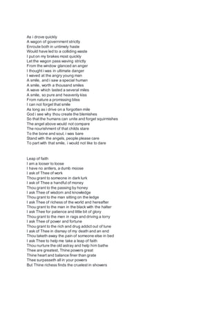 As i drove quickly
A wagon of government strictly
Enroute both in untimely haste
Would have led to a colliding waste
I put on my brakes most quickly
Let the wagon pass waving strictly
From the window glanced an anger
I thought i was in ultimate danger
I waved at the angry young man
A smile, and i saw a special human
A smile, worth a thousand smiles
A wave which lasted a several miles
A smile, so pure and heavenly kiss
From nature a promissing bliss
I can not forget that smile
As long as i drive on a forgotten mile
God i see why thou create the blemishes
So that the humans can unite and forget squirmishes
The angel above would not compare
The nourishment of that childs stare
To the bone and soul, i was bare
Stand with the angels, people please care
To part with that smile, i would not like to dare
Leap of faith
I am a looser to loose
I have no antlers, a dumb moose
I ask of Thee of work
Thou grant to someone in dark lurk
I ask of Thee a handful of money
Thou grant to the passing by honey
I ask Thee of wisdom and knowledge
Thou grant to the man sitting on the ledge
I ask Thee of richess of the world and hereafter
Thou grant to the man in the black with the halter
I ask Thee for patience and little bit of glory
Thou grant to the men in rags and driving a lorry
I ask Thee of power and fortune
Thou grant to the rich and drug addict out of tune
I ask of Thee in dismay of my death and an end
Thou taketh away the pain of someone else in bed
I ask Thee to help me take a leap of faith
Thou nurture the old astray and help him bathe
Thee are greatest, Thine powers great
Thine heart and balance finer than grate
Thee surpasseth all in your powers
But Thine richess finds the cruelest in showers
 