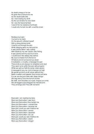 As death creeps in for me
As gods fear a fortune for me
As the death bells tolls
As i near ending my stroll
As the sun drowns for new dawn
As i see the heavenly fawn
I search for my existance but frown
I could only furnish me with a earthly crown
Restless but calm
I turned to my balm
On the wound i inflicted myself
With a sharp kitchen knife
I tried to cut through the skin
While sleeping were my kith and kin
It was painful when i was cutting
With death by my own hands i was flirting
It was painful and my soul hurt more
I couldnt do it like always like before
My soul is shaken from the horror
Of failure and of sorrowevil up closer
A realization, a cruelty, a message for god
Thine knife is not sharper on simpleton and clod
Thou want us to suffer the pain without gains
While we sell our faith for some rotten grains
A message to you my Lord in heaven up high
Be gentle and end us all naives without shy
Make it swifter and sweeter than honey and wine
For we are the poor folks with claws benign
We beg mercy from the horrors of time
Be swift, dont shudder us in pain, forgive our crime
We all beggers upon beggers for merciful end
Thou art angry and Thou will not bend
Dear god, i am reading my diary
Were you there when i was born
Were you there when they named me
Were you there when i roamed free
Were you there when i became me
Dear god, could you see it before me
Were you there when i sinned
Were you there when i skimmed
Were you there when i kin, ed
Dear god, could you see it before me
Were you there when i drank
Were you there when i singed
 