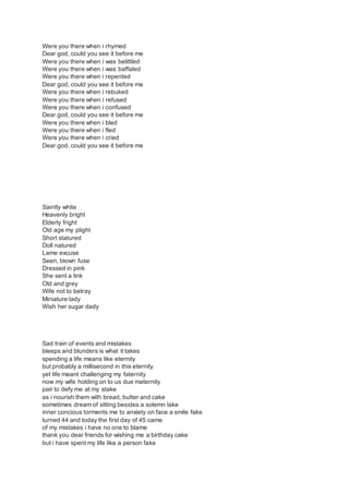 Were you there when i rhymed
Dear god, could you see it before me
Were you there when i was belittled
Were you there when i was baffaled
Were you there when i repented
Dear god, could you see it before me
Were you there when i rebuked
Were you there when i refused
Were you there when i confused
Dear god, could you see it before me
Were you there when i bled
Were you there when i fled
Were you there when i cried
Dear god, could you see it before me
Saintly white
Heavenly bright
Elderly fright
Old age my plight
Short statured
Doll natured
Lame excuse
Seen, blown fuse
Dressed in pink
She sent a link
Old and grey
Wife not to betray
Miniature lady
Wish her sugar dady
Sad train of events and mistakes
bleeps and blunders is what it takes
spending a life means like eternity
but probably a millisecond in this eternity
yet life meant challenging my faternity
now my wife holding on to us due maternity
pair to defy me at my stake
as i nourish them with bread, butter and cake
sometimes dream of sitting besides a solemn lake
inner concious torments me to anxiety on face a smile fake
turned 44 and today the first day of 45 came
of my mistakes i have no one to blame
thank you dear friends for wishing me a birthday cake
but i have spent my life like a person fake
 