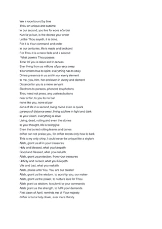 We a race bound by time
Thou art unique and sublime
In our second, you live for eons of order
Kun fa ya kun, is the decree your order
Let be Thou sayeth, it is done,
For it is Your command and order
In our centuries, life is made and beckond
For Thou it is a mere fade and a second
What powers Thou posses
Time for you is slave and in recess
Ever living from us millions of parsecs away
Your orders true to spirit, everything has to obey
Divine presence in us and in our every element
In me, you, him, her and even in Avery and clement
Distance for you is a mere servant
Electrons to parsecs, phonons tos photons
Thou need not press, any useless buttons
near or far, to you its no bar
none like you, none at par
eons of life in a second, living divine even is quark
parsecs of distance away, living sublime in light and dark
In your vision, everything is alive
Living, dead, rotting and even the stones
In your thought, life is being jive
Even the buried rotting leaves and bones
drifter can not praise you, for drifter knows only how to bark
This is my only chirp, I could never be unique like a skylark
Allah, grant us all in your treasures
Holy and blessed, what you keepeth
Good and blessed, what you maketh
Allah, grant us protection, from your treasures
Unholy and cursed, what you keepeth
Vile and bad, what you maketh
Allah, praise unto You, You are our creator
Allah, grant us the wisdom, to worship you, our maker
Allah, grant us the power, to nurture love for Thou
Allah grant us wisdom, to submit to your commands
Allah grant us the strength, to fulfill your demands
First dawn of April, reminds me of Your majesty
drifter is but a holy clown, ever more thirsty
 