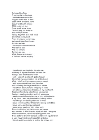 Echoes of the Poor
A community in shambles
Life seeks bread crumbles
Ragged cloths worn to dare
Scent which avoids to, stare
Beauty and health at large
Children born in line
Some small, some large
Old and grey, but all serve
And never go astray
Money they think is on next curve
Blemished and outcast
From streets and cement cast
Yet cleanliness of our homes
To them we owe
Our children rest in the hands
And learn to bow
And our culinary
To them we owe
While despair and poverty
Is for them eternal property
I have fought and fought for decades two
Rumbling in my own arena for decades two
Today a date with forty and seven
I wish i was with a date with god in heaven
Blemished my genome stays vile and indecent
While i hide from the mosques, moon crescent
I wish a messiah will rise from the ashes
And turn away and beget a load full of lashes
I have hid in desolution and ambiguity of earth
I am a lonesome dark devil residing in my own hearth
Tired i am from living a lie of mere subsistence
Awaited i stay from the light and holy assistance
I await my death from the sorrow of long schizophrenia
In my spirits i wish the punishment of deadly anemia
I have fought and destroyed the life of three
I could never beget how it feels to be a deep rooted tree
I could not be gentle or pure at spirit
Heavens god awaits my dirty rotten spirit
Though evil i shun but the thoughts are impure
Its a dilemma of mine to stand alone and wish i was pure
Tired in desolution, i think i have struggled in vain
It was better to drain my sorrows and blood in a gutter drain
In vain i fought for the richness of life and glory
I think it would been better to end my life hit by a lorry
 