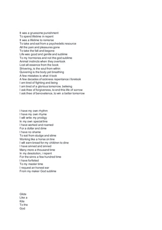 It was a gruesome punishment
To spend lifetime in repent
It was a lifetime to remorse
To take and eat from a psychedelic resource
All the pain and pleasures gone
To take the fall and begone
Life was good and gentle and sublime
To my hormones and not the god sublime
Animal instincts when they overtook
Lost all essence from the book
Shivering, is the soul from within
Quivering is the body yet breathing
A few mistakes is what it took
A few decades of sickness repentance i forelook
I am tired of fighting and lieing
I am tired of a glorious tomorrow, belieing
I ask thee of forgiveness, to end this life of sorrow
I ask thee of benovelence, to win a better tomorrow
I have my own rhythm
I have my own rhyme
I will write my prodigy
In my own special line
I have worked and roamed
For a dollar and dime
I have no shame
To eat from sludge and slime
Working like a horse on line
I will earn bread for my children to dine
I have sinned and sinned
Many more a thousand time
In my desolution, i repent
For the sinns a few hundred time
I have forfeited
To my master time
I request an honest ear
From my maker God sublime
Glide
Like a
Kite
To the
God
 