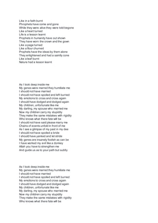 Like in a faith burnt
Phrophets have come and gone
While they were alive they were told begone
Like a heart turned
Life is a lesson learnt
Prophets in humanity have out shown
They have worn the crown and the gown
Like a page turned
Like a flour churned
Prophets have the ideas by them alone
They enlightened and had a saintly cone
Like a leaf burnt
Nature had a lesson learnt
As I look deep inside me
My genes were marred they humiliate me
I should not have married
I should not have spoiled and left burried
My emotions to cross and cross again
I should have dodged and dodged again
My children, unfortunate like me
My darling, my spouse who married me
Now my children carry my stupidity
They make the same mistakes with rigidity
Who knows what there fate will be
I should not have said please marry me
Chains of events unfold in front of me
As I see a glimpse of my past in my dee
I should not have spoiled a bride
I should have yanked and let stride
My genes are insanely foolish as can be
I have worked my evil like a donkey
Allah you have to strengthen me
And guide us as to your path but subtly
As I look deep inside me
My genes were marred they humiliate me
I should not have married
I should not have spoiled and left burried
My emotions to cross and cross again
I should have dodged and dodged again
My children, unfortunate like me
My darling, my spouse who married me
Now my children carry my stupidity
They make the same mistakes with rigidity
Who knows what there fate will be
 