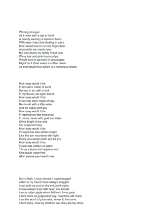 Waving stranger
As I roam with a cigi in hand
A beauty wearing a diamond band
With wavy hairs and blowing in pairs
How would love to run my finger dear
Aroused is my manly bear
But cant leave my family I hold dear
Wavy hair and pink luscious lips
Would love to dip them in choco dips
Might be if I had asked a coffee break
All that would have taken is a humorous retake
How easy would it be
If sins were made of sand
Spread in air, with a kick
In righteous, we again blend
How easy would it be
If sorrows were made of clay
Re mould with a little water
And be happy and gay
How easy would it be
If repentance was engraved
In stone, laced with gold and silver
Shine bright in the end
On judgement day
How easy would it be
If happiness was written bright
Like the sun nourishes with light
Every one would smile and be jive
How easy would it be
If pain was written on water
Throw a stone and ripple to end
One would roam free
Allah please pay heed to me
Sorry Allah, i have sinned, i have bragged
satan in my heart i have always dragged
i had sold my soul to the evil,devil inside
i have always lived with devil, evil beside
i am a rotten apple whom fell from thine gace
i dont know on judgement day, how thine will i face
i am the worst of pharoahs, sinner to the bone
i dont know, how my children live, they are my clone
 