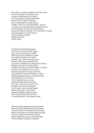 Abu lahab is a sibbling, feeble for the likes of me
i know my secrets, evil resides in me
i bossom is fllled with the evil within
yet i live, laughing, eating and breathin
life was hard, so was the society
devil nurtured within me with paucity
O Allah, putrid, foul, evil and devilish, i may be
i submit to you and muhammad, please let me be
the torch bearer of purity, buy my soul back
cause and effect is a beauty, in evil i dont want to slack
I ask redemption for the life ahead
by thine i want to be lead
please forgive me
and let me be
Oh Allah don't break this triangle
I don't seem to see any other angle
Thou, your servant and our maker
With this I announce Allah our maker
Thou giveth direction to the world
Animals, man, insects and every bird
Equality, harmony and beneficience
Conqueror of makkah, we salute thee in silence
Peace be upon you from all muslims
Till death overtake us, till we lay down in muslins
We shout, we rebound, we cry, we try
Heavenly salutation unto you, till we die
Thou showed us the color of Allah, our God
While breaking all statues, end satanic fraud
I am blemished, I am not pure
To my insanity there is no cure
Satan has captured me in his lure
Sin I will, I am human, that's for sure
Oh Allah don't break this triangle
I don't seem to see any other angle
Please forgive me, I am a sinner
Dressed in platter to Satan's dinner
Don't let that happen don't let it be
For me please say, I am forgiven, let be
There is a place between heaven and earth
Where liars and cheaters are burnt in hearth
There is a place in the hearts of old and grey
Where calm waters are Pacific while they pray
There is a place in the hearts of a child
Where happiness is joyous, carelessly wild
There is a place in wombs of mothers
 
